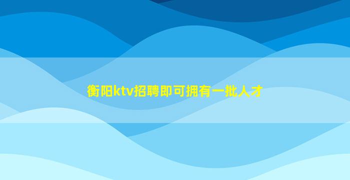 衡阳ktv招聘即可拥有一批人才
